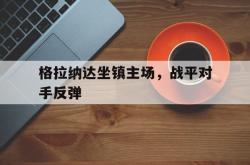 英雄联盟总决赛赛程-关于格拉纳达坐镇主场，战平对手反弹的信息